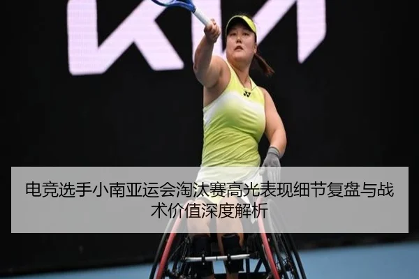 电竞选手小南亚运会淘汰赛高光表现细节复盘与战术价值深度解析
